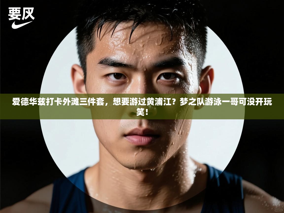 爱游戏娱乐体育官方入口-爱德华兹打卡外滩三件套，想要游过黄浦江？梦之队游泳一哥可没开玩笑！  第3张