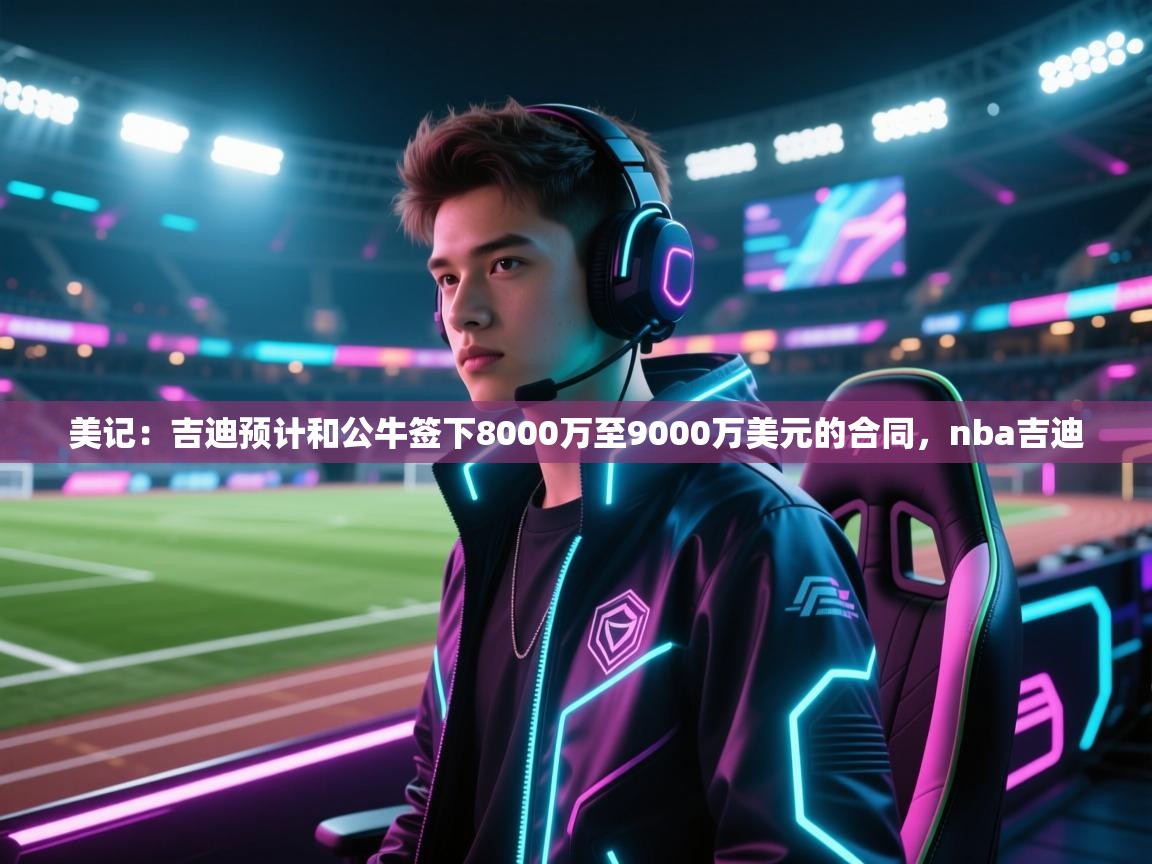 爱游戏体育官网app-美记：吉迪预计和公牛签下8000万至9000万美元的合同，nba吉迪  第1张