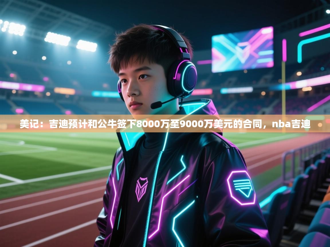 爱游戏体育官网app-美记：吉迪预计和公牛签下8000万至9000万美元的合同，nba吉迪  第4张