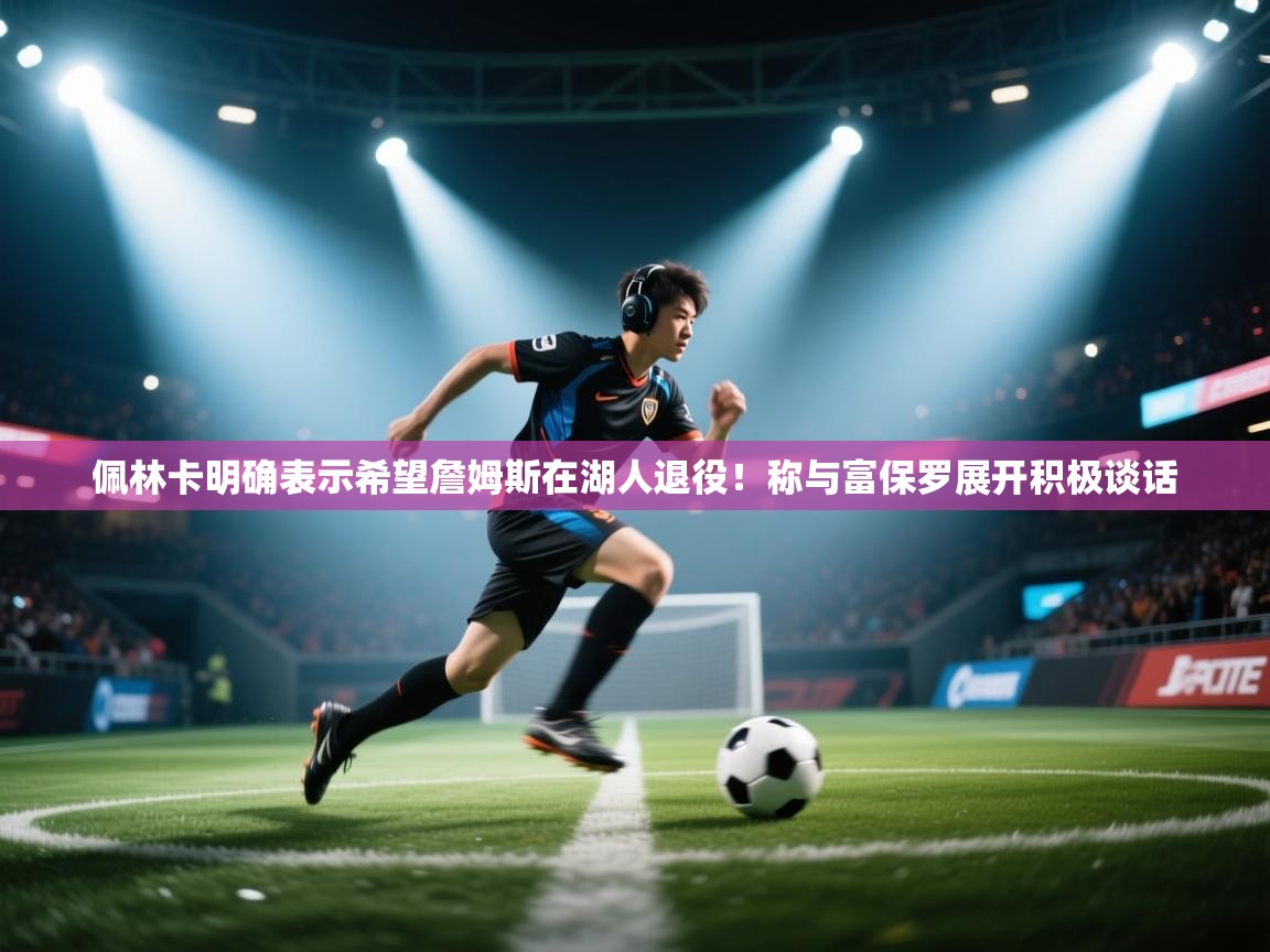 爱游戏ayx官网下载-佩林卡明确表示希望詹姆斯在湖人退役!称与富保罗展开积极谈话 第1张