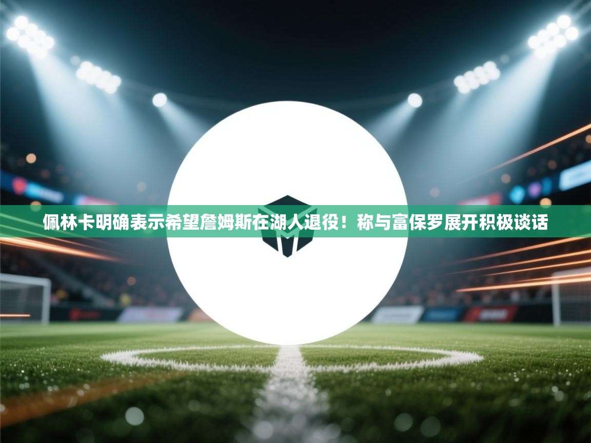 爱游戏ayx官网下载-佩林卡明确表示希望詹姆斯在湖人退役!称与富保罗展开积极谈话 第4张