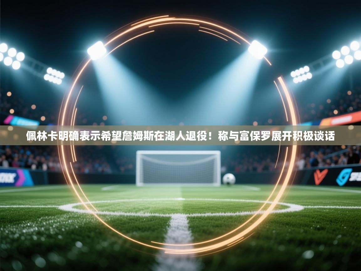 爱游戏ayx官网下载-佩林卡明确表示希望詹姆斯在湖人退役!称与富保罗展开积极谈话 第3张