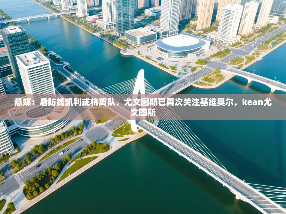 爱游戏体育娱乐-意媒:后防线凯利或将离队,尤文图斯已再次关注基维奥尔,kean尤文图斯 第1张