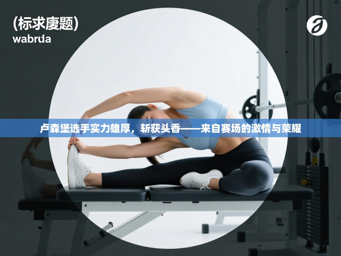 爱游戏体育娱乐马竞赞助商-卢森堡选手实力雄厚，斩获头香——来自赛场的激情与荣耀  第2张